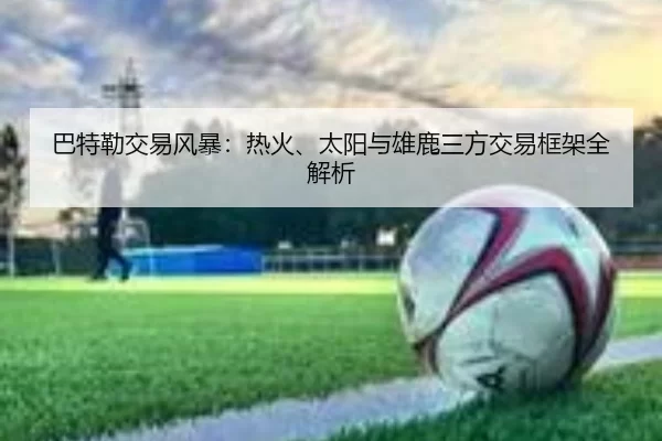 巴特勒交易风暴：热火、太阳与雄鹿三方交易框架全解析