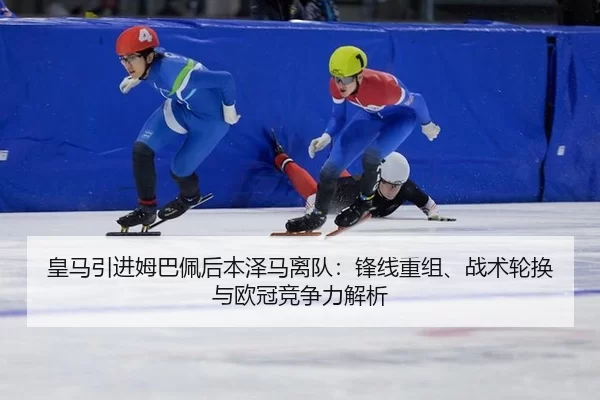 皇马引进姆巴佩后本泽马离队：锋线重组、战术轮换与欧冠竞争力解析